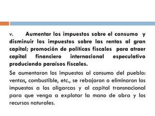 v. Aumentar los impuestos sobre el consumo y
disminuir los impuestos sobre las rentas al gran
capital; promoción de políticas fiscales para atraer
capital financiero internacional especulativo
produciendo paraísos fiscales.
Se aumentaron los impuestos al consumo del pueblo:
ventas, combustible, etc., se rebajaron o eliminaron los
impuestos a los oligarcas y al capital transnacional
para que venga a explotar la mano de obra y los
recursos naturales.
 