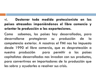 vi. Desterrar toda medida proteccionista en los
países atrasados imponiéndonos el libre comercio y
orientar la producción a las exportaciones.
Como sabemos, los países hoy desarrollados, para
desarrollarse protegieron su producción de la
competencia exterior. A nosotros el FMI nos ha impuesto
desde 1990 el libre comercio, que es desprotección a
nuestra producción para permitir a los países
capitalistas desarrollados nos invadan con sus productos,
para convertirnos en importadores de la producción que
les sobra y ayudarles a resolver sus crisis.
 