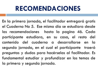 RECOMENDACIONES
En la primera jornada, el facilitador entregará gratis
el Cuaderno No 5. Ese mismo día se estudiara desde
las recomendaciones hasta la pagina 46. Cada
participante estudiara, en su casa, el resto del
contenido del cuaderno a desarrollarse en la
segunda jornada, en el cual el participante traerá
preguntas y dudas para hacérselas al facilitador. Es
fundamental estudiar y profundizar en los temas de
la primera y segunda jornada.
 