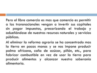 Pero el libre comercio es mas que comercio es permitir
a las transnacionales vengan a invertir sus capitales
sin pagar impuestos, precarizando el trabajo y
adueñándose de nuestros recursos naturales y servicios
públicos.
Al eliminar la reforma agraria se ha concentrado mas
la tierra en pocas manos y se nos impone producir
palma africana, caña de azúcar, piñón, etc., para
fabricar combustible en vez de usar la tierra para
producir alimentos y alcanzar nuestra soberanía
alimentaria.
 