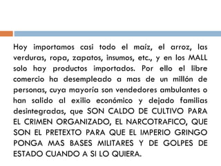 Hoy importamos casi todo el maíz, el arroz, las
verduras, ropa, zapatos, insumos, etc., y en los MALL
solo hay productos importados. Por ello el libre
comercio ha desempleado a mas de un millón de
personas, cuya mayoría son vendedores ambulantes o
han salido al exilio económico y dejado familias
desintegradas, que SON CALDO DE CULTIVO PARA
EL CRIMEN ORGANIZADO, EL NARCOTRAFICO, QUE
SON EL PRETEXTO PARA QUE EL IMPERIO GRINGO
PONGA MAS BASES MILITARES Y DE GOLPES DE
ESTADO CUANDO A SI LO QUIERA.
 