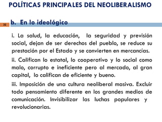 POLÍTICAS PRINCIPALES DEL NEOLIBERALISMO
b. En lo ideológico
32
i. La salud, la educación, la seguridad y previsión
social, dejan de ser derechos del pueblo, se reduce su
prestación por el Estado y se convierten en mercancías.
ii. Califican lo estatal, lo cooperativo y lo social como
malo, corrupto e ineficiente pero al mercado, al gran
capital, lo califican de eficiente y bueno.
iii. Imposición de una cultura neoliberal masiva. Excluir
todo pensamiento diferente en los grandes medios de
comunicación. Invisibilizar las luchas populares y
revolucionarias.
 