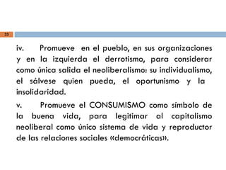 33
iv. Promueve en el pueblo, en sus organizaciones
y en la izquierda el derrotismo, para considerar
como única salida el neoliberalismo: su individualismo,
el sálvese quien pueda, el oportunismo y la
insolidaridad.
v. Promueve el CONSUMISMO como símbolo de
la buena vida, para legitimar al capitalismo
neoliberal como único sistema de vida y reproductor
de las relaciones sociales «democráticas».
 