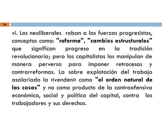 34
vi. Los neoliberales roban a las fuerzas progresistas,
conceptos como: "reforma", "cambios estructurales"
que significan progreso en la tradición
revolucionaria; pero los capitalistas los manipulan de
manera perversa para imponer retrocesos y
contrarreformas. La sobre explotación del trabajo
asalariado la «venden» como "el orden natural de
las cosas" y no como producto de la contraofensiva
económica, social y política del capital, contra los
trabajadores y sus derechos.
 