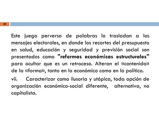 35
Este juego perverso de palabras lo trasladan a los
mensajes electorales, en donde los recortes del presupuesto
en salud, educación y seguridad y previsión social son
presentados como "reformas económicas estructurales"
para ocultar que es un retroceso. Alteran el «contenido»
de la «forma», tanto en lo económico como en lo político.
vii. Caracterizar como ilusoria y utópica, toda opción de
organización económico-social diferente, alternativa, no
capitalista.
 