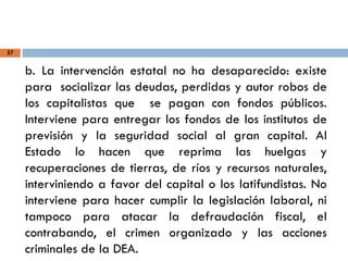 37
b. La intervención estatal no ha desaparecido: existe
para socializar las deudas, perdidas y autor robos de
los capitalistas que se pagan con fondos públicos.
Interviene para entregar los fondos de los institutos de
previsión y la seguridad social al gran capital. Al
Estado lo hacen que reprima las huelgas y
recuperaciones de tierras, de ríos y recursos naturales,
interviniendo a favor del capital o los latifundistas. No
interviene para hacer cumplir la legislación laboral, ni
tampoco para atacar la defraudación fiscal, el
contrabando, el crimen organizado y las acciones
criminales de la DEA.
 
