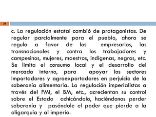 38
c. La regulación estatal cambió de protagonistas. De
regular parcialmente para el pueblo, ahora se
regula a favor de los empresarios, las
transnacionales y contra los trabajadores y
campesinos, mujeres, maestros, indígenas, negros, etc.
Se limita el consumo local y el desarrollo del
mercado interno, para apoyar los sectores
importadores y agroexportadores en perjuicio de la
soberanía alimentaria. La regulación imperialistas a
través del FMI, el BM, etc., acrecientan su control
sobre el Estado achicándolo, haciéndonos perder
soberanía y pasándole el poder que pierde a la
oligarquía y al imperio.
 