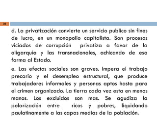 39
d. La privatización convierte un servicio publico sin fines
de lucro, en un monopolio capitalista. Son procesos
viciados de corrupción privatiza a favor de la
oligarquía y las transnacionales, achicando de esa
forma al Estado.
e. Las efectos sociales son graves. Impera el trabajo
precario y el desempleo estructural, que produce
trabajadores informales y personas aptos hasta para
el crimen organizado. La tierra cada vez esta en menos
manos. Los excluidos son mas. Se agudiza la
polarización entre ricos y pobres, liquidando
paulatinamente a las capas medias de la población.
 