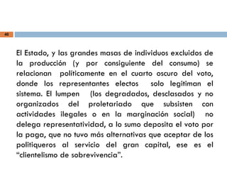 40
El Estado, y las grandes masas de individuos excluidos de
la producción (y por consiguiente del consumo) se
relacionan políticamente en el cuarto oscuro del voto,
donde los representantes electos solo legitiman el
sistema. El lumpen (los degradados, desclasados y no
organizados del proletariado que subsisten con
actividades ilegales o en la marginación social) no
delega representatividad, a lo sumo deposita el voto por
la paga, que no tuvo más alternativas que aceptar de los
politiqueros al servicio del gran capital, ese es el
“clientelismo de sobrevivencia”.
 