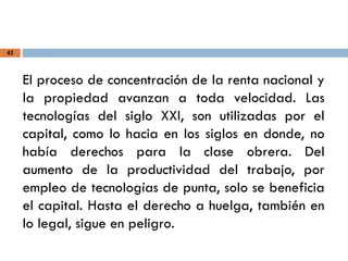 42
El proceso de concentración de la renta nacional y
la propiedad avanzan a toda velocidad. Las
tecnologías del siglo XXI, son utilizadas por el
capital, como lo hacia en los siglos en donde, no
había derechos para la clase obrera. Del
aumento de la productividad del trabajo, por
empleo de tecnologías de punta, solo se beneficia
el capital. Hasta el derecho a huelga, también en
lo legal, sigue en peligro.
 