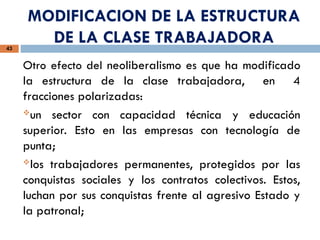 MODIFICACION DE LA ESTRUCTURA
DE LA CLASE TRABAJADORA
43
Otro efecto del neoliberalismo es que ha modificado
la estructura de la clase trabajadora, en 4
fracciones polarizadas:
un sector con capacidad técnica y educación
superior. Esto en las empresas con tecnología de
punta;
los trabajadores permanentes, protegidos por las
conquistas sociales y los contratos colectivos. Estos,
luchan por sus conquistas frente al agresivo Estado y
la patronal;
 