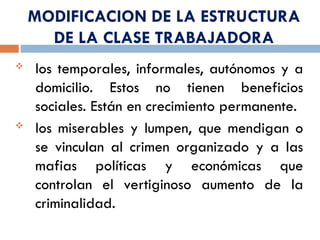 MODIFICACION DE LA ESTRUCTURA
DE LA CLASE TRABAJADORA
 los temporales, informales, autónomos y a
domicilio. Estos no tienen beneficios
sociales. Están en crecimiento permanente.
 los miserables y lumpen, que mendigan o
se vinculan al crimen organizado y a las
mafias políticas y económicas que
controlan el vertiginoso aumento de la
criminalidad.
 