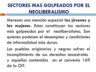 SECTORES MAS GOLPEADOS POR EL
NEOLIBERALISMO
45
Merecen una mención especial los jóvenes y
las mujeres. Estos constituyen los sectores
más golpeados por el neoliberalismo. Son
quienes padecen el desempleo y condiciones
de informalidad más duras.
Los pueblos originarios y negros sufren el
incumplimiento de sus derechos ancestrales
y aquellos contenidos en el convenio 169
de la OIT.
 