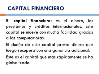 CAPITAL FINANCIERO
El capital financiero: es el dinero, los
prestamos y créditos internacionales. Este
capital se mueve con mucha facilidad gracias
a las computadoras.
El dueño de este capital presta dinero que
luego recupera con una ganancia adicional.
Este es el capital que mas rápidamente se ha
globalizado.
 
