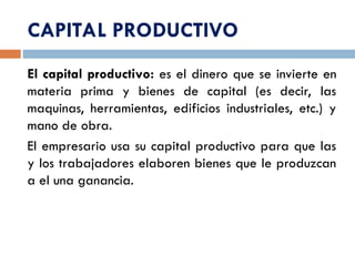 CAPITAL PRODUCTIVO
El capital productivo: es el dinero que se invierte en
materia prima y bienes de capital (es decir, las
maquinas, herramientas, edificios industriales, etc.) y
mano de obra.
El empresario usa su capital productivo para que las
y los trabajadores elaboren bienes que le produzcan
a el una ganancia.
 