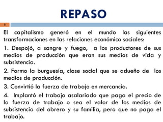REPASO
5
El capitalismo generó en el mundo las siguientes
transformaciones en las relaciones económico sociales:
1. Despojó, a sangre y fuego, a los productores de sus
medios de producción que eran sus medios de vida y
subsistencia.
2. Formo la burguesía, clase social que se adueño de los
medios de producción.
3. Convirtió la fuerza de trabajo en mercancía.
4. Implantó el trabajo asalariado que paga el precio de
la fuerza de trabajo o sea el valor de los medios de
subsistencia del obrero y su familia, pero que no paga el
trabajo.
 
