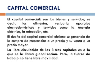 CAPITAL COMERCIAL
El capital comercial: son los bienes y servicios, es
decir, los alimentos, vestuario, aparatos
electrodomésticos y servicios como la energía
eléctrica, la educación, etc.
El dueño del capital comercial obtiene su ganancia de
la compra de mercancías a un precio y su venta a un
precio mayor.
La libre circulación de los 3 tres capitales es a lo
que se le llama globalización. Pero, la fuerza de
trabajo no tiene libre movilidad.
 