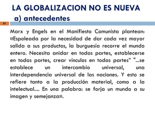LA GLOBALIZACION NO ES NUEVA
a) antecedentes
51
Marx y Engels en el Manifiesto Comunista plantean:
«Espoleada por la necesidad de dar cada vez mayor
salida a sus productos, la burguesía recorre el mundo
entero. Necesita anidar en todas partes, establecerse
en todas partes, crear vínculos en todas partes” "...se
establece un intercambio universal, una
interdependencia universal de las naciones. Y esto se
refiere tanto a la producción material, como a la
intelectual.... En una palabra: se forja un mundo a su
imagen y semejanza».
 
