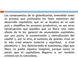 53
Las consecuencias de la globalización, entendida como
un proceso que profundiza las fases anteriores del
desarrollo capitalista, que no se localiza en un solo
país y simplifica los procesos productivos, no son otras
consecuencias que aquellas que ya Marx veía como
efecto de la ley general de acumulación capitalista:
por una parte, la concentración y centralización del
capital y, por la otra, el aumento de quienes viven en
la más cruel miseria material y espiritual, a nivel
planetario y hoy deteriorando el ecosistema, algo que
Marx no podía siquiera imaginar, porque nunca se
pensó que el capitalismo llegaría a ser también
criminal con la naturaleza.
 