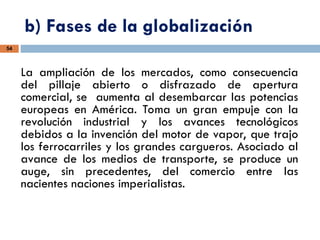 b) Fases de la globalización
54
La ampliación de los mercados, como consecuencia
del pillaje abierto o disfrazado de apertura
comercial, se aumenta al desembarcar las potencias
europeas en América. Toma un gran empuje con la
revolución industrial y los avances tecnológicos
debidos a la invención del motor de vapor, que trajo
los ferrocarriles y los grandes cargueros. Asociado al
avance de los medios de transporte, se produce un
auge, sin precedentes, del comercio entre las
nacientes naciones imperialistas.
 