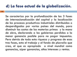 d) La fase actual de la globalización.
57
Se caracteriza por la profundización de las 3 fases
de internacionalización del capital y la localización
de los procesos productivos industriales distribuidos o
desperdigados por varios países del mundo, para
disminuir los costos de las materias primas y la mano
de obra, declarando a los gobiernos perdidas o la
menor ganancia posible para no pagar impuestos.
Pero detrás de toda esta riqueza y progreso de esas
tres fases, esta el trabajo y el fondo de plusvalía que
crea, el que es apropiado a nivel mundial como
ganancias, súper ganancias, altos intereses y rentas.
 