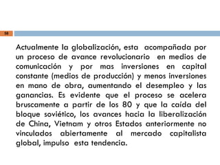 58
Actualmente la globalización, esta acompañada por
un proceso de avance revolucionario en medios de
comunicación y por mas inversiones en capital
constante (medios de producción) y menos inversiones
en mano de obra, aumentando el desempleo y las
ganancias. Es evidente que el proceso se acelera
bruscamente a partir de los 80 y que la caída del
bloque soviético, los avances hacia la liberalización
de China, Vietnam y otros Estados anteriormente no
vinculados abiertamente al mercado capitalista
global, impulso esta tendencia.
 