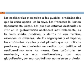 59
Los neoliberales manipulan a los pueblos predicándoles
que la única opción es la suya. Los franceses lo llaman
«pensamiento único». Los pueblos estamos destinados a
vivir en la globalización neoliberal inevitablemente, es
la única salida, predican; y detrás de esa mentira,
esconden los crímenes, de las oligarquías y el imperio,
las catástrofes sociales y del planeta que sus políticas
producen y las convierten en medios para justificar el
neoliberalismo ante las masas. Esas catástrofes se
resolverán, con mas neoliberalismo, con mas
globalización, con mas capitalismo, nos mienten a diario.
 