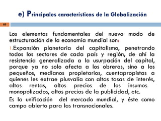 e) Principales características de la Globalización
60
Los elementos fundamentales del nuevo modo de
estructuración de la economía mundial son:
1.Expansión planetaria del capitalismo, penetrando
todos los sectores de cada país y región, de ahí la
resistencia generalizada a la usurpación del capital,
porque ya no solo afecta a los obreros, sino a los
pequeños, medianos propietarios, cuentapropistas a
quienes les extrae plusvalía con altas tasas de interés,
altas rentas, altos precios de los insumos
monopolizados, altos precios de la publicidad, etc.
Es la unificación del mercado mundial, y éste como
campo abierto para las transnacionales.
 