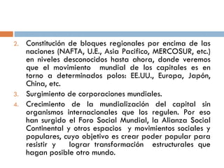 2. Constitución de bloques regionales por encima de las
naciones (NAFTA, U.E., Asia Pacifico, MERCOSUR, etc.)
en niveles desconocidos hasta ahora, donde veremos
que el movimiento mundial de los capitales es en
torno a determinados polos: EE.UU., Europa, Japón,
China, etc.
3. Surgimiento de corporaciones mundiales.
4. Crecimiento de la mundialización del capital sin
organismos internacionales que los regulen. Por eso
han surgido el Foro Social Mundial, la Alianza Social
Continental y otros espacios y movimientos sociales y
populares, cuyo objetivo es crear poder popular para
resistir y lograr transformación estructurales que
hagan posible otro mundo.
 