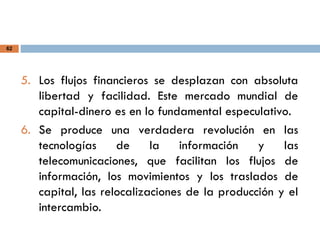 62
5. Los flujos financieros se desplazan con absoluta
libertad y facilidad. Este mercado mundial de
capital-dinero es en lo fundamental especulativo.
6. Se produce una verdadera revolución en las
tecnologías de la información y las
telecomunicaciones, que facilitan los flujos de
información, los movimientos y los traslados de
capital, las relocalizaciones de la producción y el
intercambio.
 