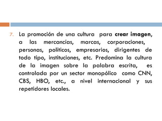 7. La promoción de una cultura para crear imagen,
a las mercancías, marcas, corporaciones,
personas, políticos, empresarios, dirigentes de
todo tipo, instituciones, etc. Predomina la cultura
de la imagen sobre la palabra escrita, es
controlada por un sector monopólico como CNN,
CBS, HBO, etc., a nivel internacional y sus
repetidores locales.
 
