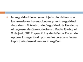 8. La seguridad tiene como objetivo la defensa de
las inversiones transnacionales y no la seguridad
ciudadana. El Ministro de Seguridad de Honduras,
al regresar de Corea, declaro a Radio Globo, el
9 de junio 2012, que: «Hay decisión de Corea de
apoyar la seguridad porque los coreanos tienen
importantes inversiones en la región».
 
