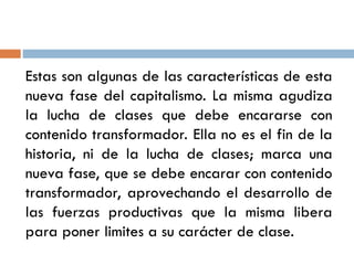 Estas son algunas de las características de esta
nueva fase del capitalismo. La misma agudiza
la lucha de clases que debe encararse con
contenido transformador. Ella no es el fin de la
historia, ni de la lucha de clases; marca una
nueva fase, que se debe encarar con contenido
transformador, aprovechando el desarrollo de
las fuerzas productivas que la misma libera
para poner limites a su carácter de clase.
 