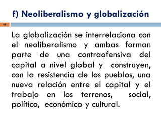 f) Neoliberalismo y globalización
66
La globalización se interrelaciona con
el neoliberalismo y ambas forman
parte de una contraofensiva del
capital a nivel global y construyen,
con la resistencia de los pueblos, una
nueva relación entre el capital y el
trabajo en los terrenos, social,
político, económico y cultural.
 