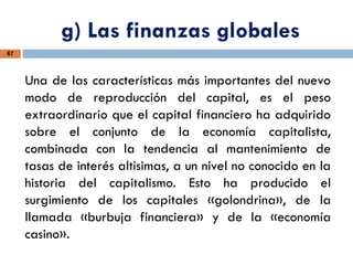g) Las finanzas globales
67
Una de las características más importantes del nuevo
modo de reproducción del capital, es el peso
extraordinario que el capital financiero ha adquirido
sobre el conjunto de la economía capitalista,
combinada con la tendencia al mantenimiento de
tasas de interés altísimas, a un nivel no conocido en la
historia del capitalismo. Esto ha producido el
surgimiento de los capitales «golondrina», de la
llamada «burbuja financiera» y de la «economía
casino».
 