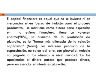 68
El capital financiero es aquel que no se invierte ni en
mercancías ni en fuerza de trabajo para el proceso
productivo, se mantiene como dinero para especular
en la esfera financiera, tiene un volumen
enorme(90%), se alimenta de la producción de
plusvalía, es la "forma más alienada de la relación
capitalista” (Marx). Los intereses producto de la
especulación, no salen del aire, son plusvalía, trabajo
no pagado a los obreros a nivel mundial. En las
apariencias el dinero parece que produce dinero,
pero en esencia el interés es plusvalía.
 