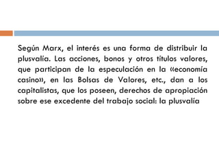 Según Marx, el interés es una forma de distribuir la
plusvalía. Las acciones, bonos y otros títulos valores,
que participan de la especulación en la «economía
casino», en las Bolsas de Valores, etc., dan a los
capitalistas, que los poseen, derechos de apropiación
sobre ese excedente del trabajo social: la plusvalía
 