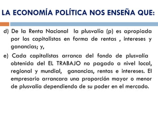 d) De la Renta Nacional la plusvalía (p) es apropiada
por los capitalistas en forma de rentas , intereses y
ganancias; y,
e) Cada capitalistas arranca del fondo de plusvalía
obtenida del EL TRABAJO no pagado a nivel local,
regional y mundial, ganancias, rentas e intereses. El
empresario arrancara una proporción mayor o menor
de plusvalía dependiendo de su poder en el mercado.
LA ECONOMÍA POLÍTICA NOS ENSEÑA QUE:
 