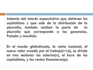 Además del interés especulativo que obtienen los
capitalistas y que sale de la distribución de la
plusvalía, también reciben la parte de la
plusvalía que corresponde a las ganancias.
Patada y mordida.
En el mundo globalizado, la renta nacional, el
nuevo valor creado por el trabajo(v+p), se divide
en tres sectores: los salarios(v), el lucro de los
capitalistas, y las rentas financieras(p).
 