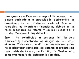 Esos grandes volúmenes de capital financiero, o sea
dinero dedicado a la especulación, desincentiva las
inversiones en la producción material. Son mas
rentables las inversiones financieras, debido a las
tasas superiores de retorno y sin los riesgos de la
producción(opera la ley del valor).
Esto ha contribuido a sostener la «burbuja
financiera», aumentando los riesgos de una crisis
violenta. Crisis que cada día son mas comunes y que
no se identifican como crisis del sistema capitalista sino
como crisis de Grecia, de España, de México, etc.,
como una manera de disfrazar la realidad.
 