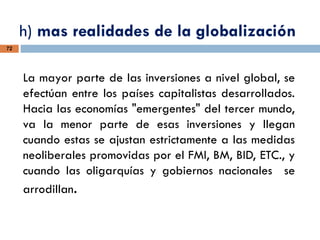 h) mas realidades de la globalización
72
La mayor parte de las inversiones a nivel global, se
efectúan entre los países capitalistas desarrollados.
Hacia las economías "emergentes" del tercer mundo,
va la menor parte de esas inversiones y llegan
cuando estas se ajustan estrictamente a las medidas
neoliberales promovidas por el FMI, BM, BID, ETC., y
cuando las oligarquías y gobiernos nacionales se
arrodillan.
 