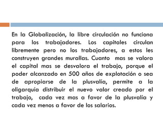 En la Globalización, la libre circulación no funciona
para los trabajadores. Los capitales circulan
libremente pero no los trabajadores, a estos les
construyen grandes murallas. Cuanto mas se valora
el capital mas se desvalora el trabajo, porque el
poder alcanzado en 500 años de explotación o sea
de apropiarse de la plusvalía, permite a la
oligarquía distribuir el nuevo valor creado por el
trabajo, cada vez mas a favor de la plusvalía y
cada vez menos a favor de los salarios.
 