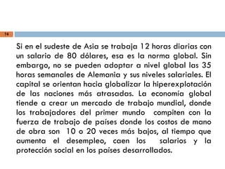 74
Si en el sudeste de Asia se trabaja 12 horas diarias con
un salario de 80 dólares, esa es la norma global. Sin
embargo, no se pueden adoptar a nivel global las 35
horas semanales de Alemania y sus niveles salariales. El
capital se orientan hacia globalizar la hiperexplotación
de las naciones más atrasadas. La economía global
tiende a crear un mercado de trabajo mundial, donde
los trabajadores del primer mundo compiten con la
fuerza de trabajo de países donde los costos de mano
de obra son 10 o 20 veces más bajos, al tiempo que
aumenta el desempleo, caen los salarios y la
protección social en los países desarrollados.
 