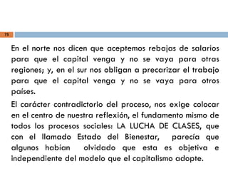 75
En el norte nos dicen que aceptemos rebajas de salarios
para que el capital venga y no se vaya para otras
regiones; y, en el sur nos obligan a precarizar el trabajo
para que el capital venga y no se vaya para otros
países.
El carácter contradictorio del proceso, nos exige colocar
en el centro de nuestra reflexión, el fundamento mismo de
todos los procesos sociales: LA LUCHA DE CLASES, que
con el llamado Estado del Bienestar, parecía que
algunos habían olvidado que esta es objetiva e
independiente del modelo que el capitalismo adopte.
 