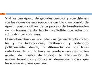 76
Vivimos una época de grandes cambios y convulsiones;
son los signos de una época de cambio o un cambio de
época. Somos victimas de un proceso de transformación
de las formas de dominación capitalista que lucha por
sobrevivir como sistema.
El neoliberalismo es una ofensiva generalizada contra
las y los trabajadores, deliberada y ordenada
políticamente, donde, a diferencia de las fases
anteriores del capitalismo, se produce una destrucción
masiva de puestos de trabajo. La introducción de
nuevas tecnologías produce un desempleo mayor que
los nuevos empleos que crea.
 
