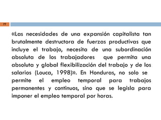 77
«Las necesidades de una expansión capitalista tan
brutalmente destructora de fuerzas productivas que
incluye el trabajo, necesita de una subordinación
absoluta de los trabajadores que permita una
absoluta y global flexibilización del trabajo y de los
salarios (Louca, 1998)». En Honduras, no solo se
permite el empleo temporal para trabajos
permanentes y continuos, sino que se legisla para
imponer el empleo temporal por horas.
 