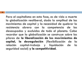 78
Para el capitalismo en esta fase, es de vida o muerte
la globalización neoliberal, dada la amplitud de los
movimientos de capital y la necesidad de quebrar la
resistencia obrera con la competencia de los
desocupados y excluidos de todo el planeta. Cabe
recordar que la globalización se construye sobre los
pilares de la liberalización de los movimientos de
capital, la desregulación (flexibilización de la
relación capital-trabajo y liquidación de la
seguridad social) y la competitividad.
 
