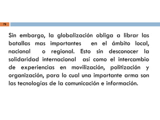 79
Sin embargo, la globalización obliga a librar las
batallas mas importantes en el ámbito local,
nacional o regional. Esto sin desconocer la
solidaridad internacional así como el intercambio
de experiencias en movilización, politización y
organización, para lo cual una importante arma son
las tecnologías de la comunicación e información.
 