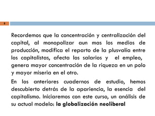 8
Recordemos que la concentración y centralización del
capital, al monopolizar aun mas los medios de
producción, modifica el reparto de la plusvalía entre
los capitalistas, afecta los salarios y el empleo,
genera mayor concentración de la riqueza en un polo
y mayor miseria en el otro.
En los anteriores cuadernos de estudio, hemos
descubierto detrás de la apariencia, la esencia del
capitalismo. Iniciaremos con este curso, un análisis de
su actual modelo: la globalización neoliberal
 