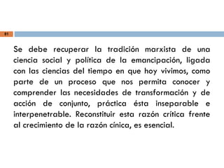 81
Se debe recuperar la tradición marxista de una
ciencia social y política de la emancipación, ligada
con las ciencias del tiempo en que hoy vivimos, como
parte de un proceso que nos permita conocer y
comprender las necesidades de transformación y de
acción de conjunto, práctica ésta inseparable e
interpenetrable. Reconstituir esta razón crítica frente
al crecimiento de la razón cínica, es esencial.
 